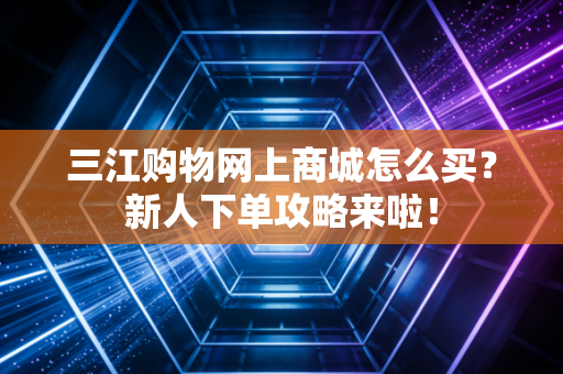 三江购物网上商城怎么买？新人下单攻略来啦！
