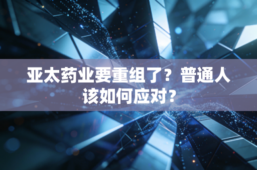 亚太药业要重组了?普通人该如何应对?