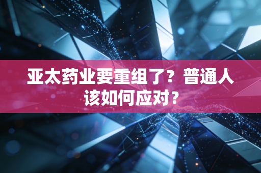 亚太药业要重组了?普通人该如何应对?