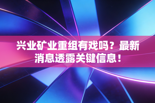 兴业矿业重组有戏吗?最新消息透露关键信息!
