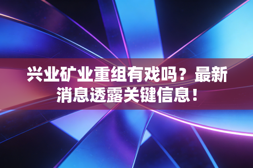 兴业矿业重组有戏吗?最新消息透露关键信息!