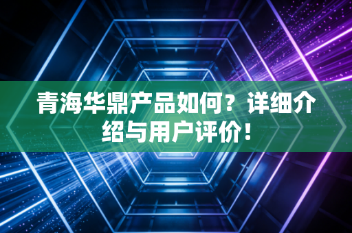 青海华鼎产品如何？详细介绍与用户评价！