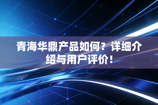 青海华鼎产品如何?详细介绍与用户评价!