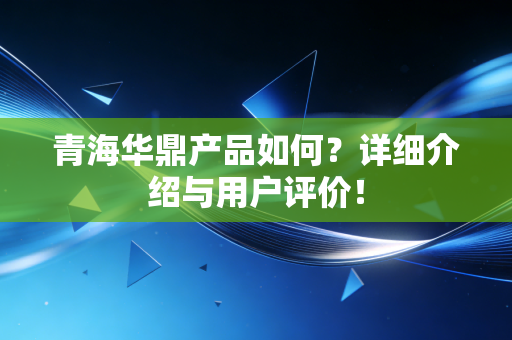 青海华鼎产品如何？详细介绍与用户评价！