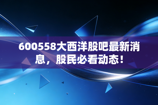 600558大西洋股吧最新消息,股民必看动态!