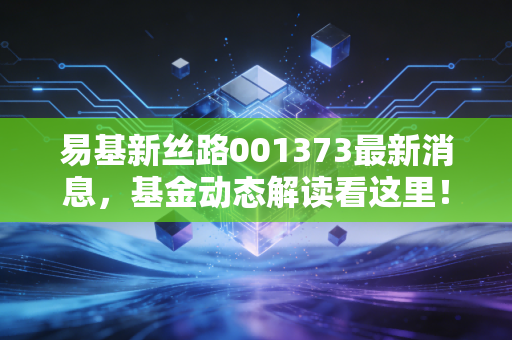易基新丝路001373最新消息，基金动态解读看这里！