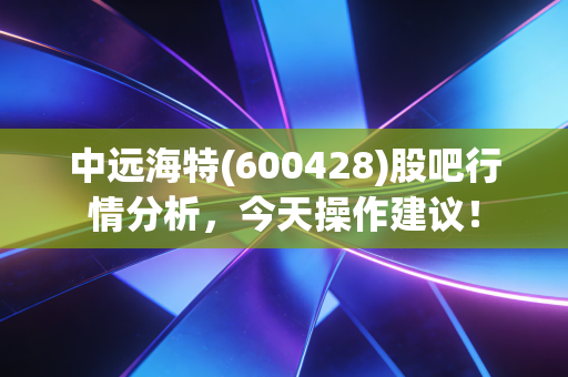 中远海特(600428)股吧行情分析，今天操作建议！