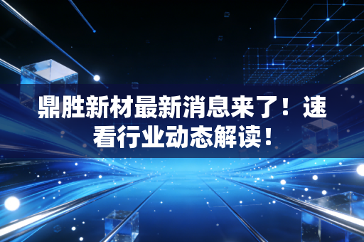鼎胜新材最新消息来了!速看行业动态解读!