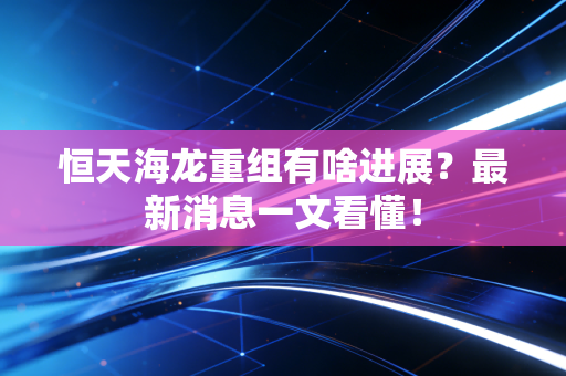 恒天海龙重组有啥进展?最新消息一文看懂!