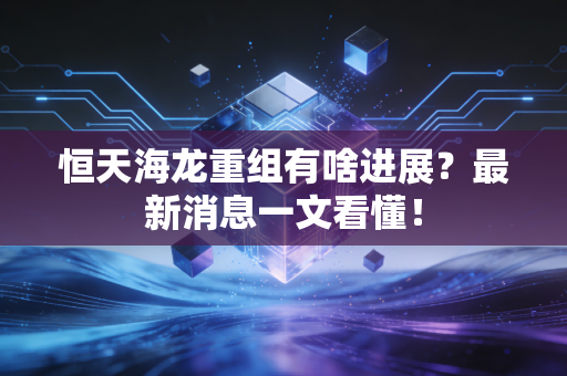 恒天海龙重组有啥进展？最新消息一文看懂！