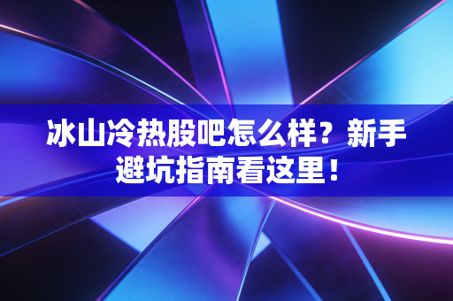 冰山冷热股吧怎么样?新手避坑指南看这里!