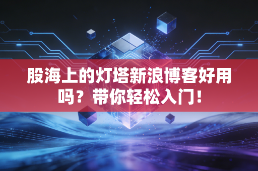 股海上的灯塔新浪博客好用吗?带你轻松入门!