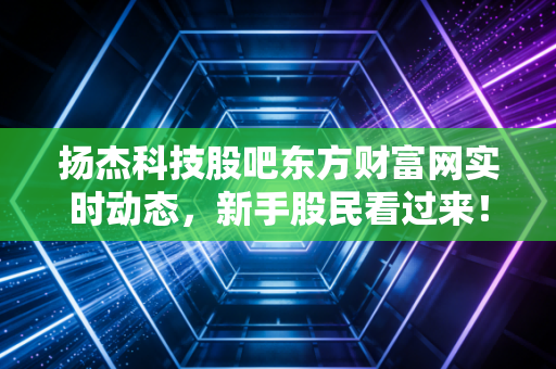 扬杰科技股吧东方财富网实时动态,新手股民看过来!