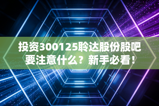 投资300125聆达股份股吧要注意什么?新手必看!