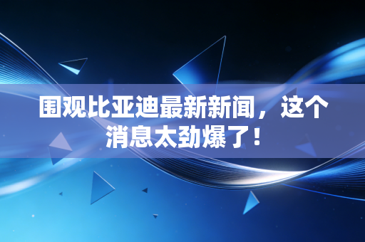 围观比亚迪最新新闻,这个消息太劲爆了!