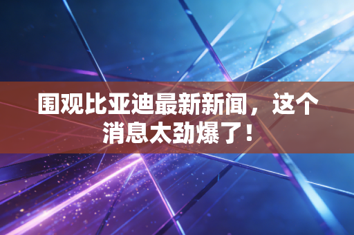 围观比亚迪最新新闻,这个消息太劲爆了!