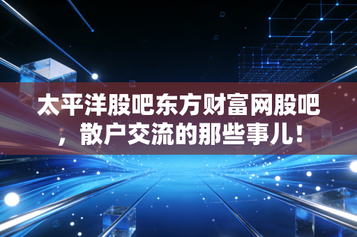 太平洋股吧东方财富网股吧,散户交流的那些事儿!