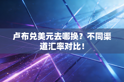 卢布兑美元去哪换?不同渠道汇率对比!