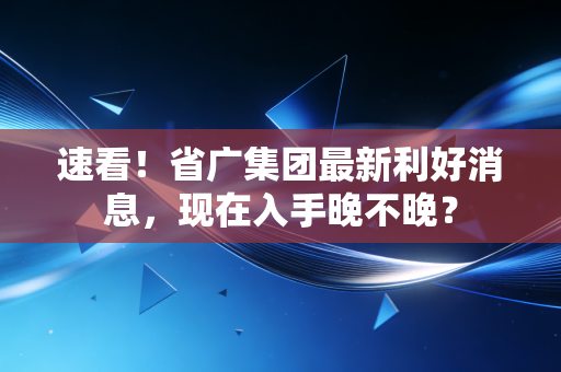速看!省广集团最新利好消息,现在入手晚不晚?