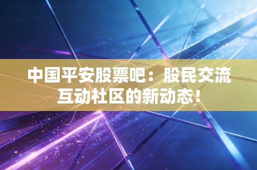 中国平安股票吧：股民交流互动社区的新动态！