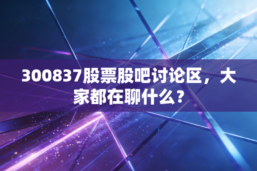 300837股票股吧讨论区，大家都在聊什么？