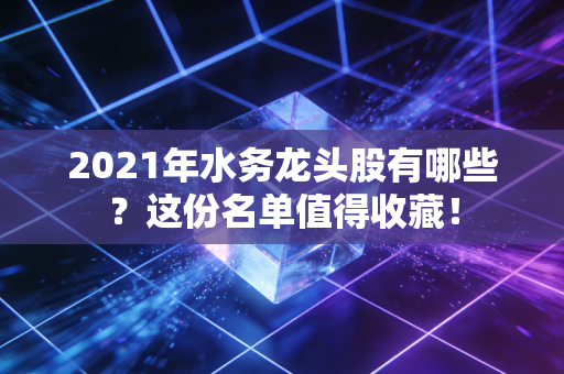 2021年水务龙头股有哪些？这份名单值得收藏！
