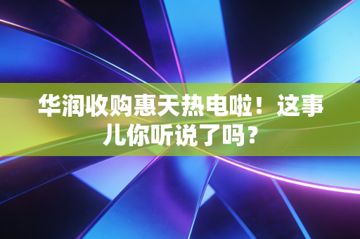 华润收购惠天热电啦!这事儿你听说了吗?