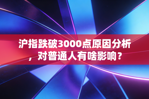 沪指跌破3000点原因分析,对普通人有啥影响?