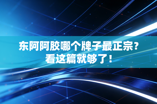 东阿阿胶哪个牌子最正宗?看这篇就够了!