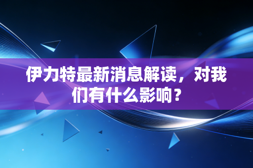伊力特最新消息解读，对我们有什么影响？