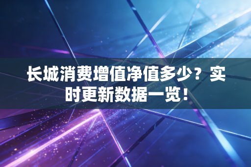 长城消费增值净值多少?实时更新数据一览!
