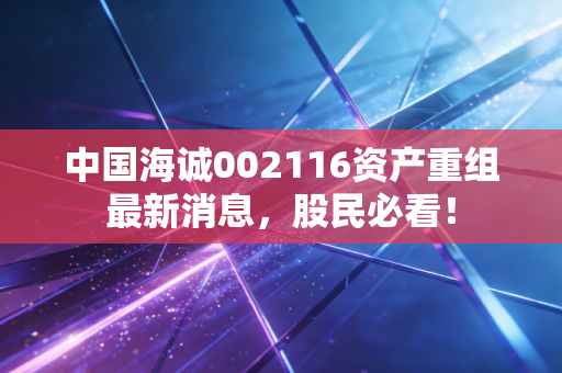 中国海诚002116资产重组最新消息,股民必看!