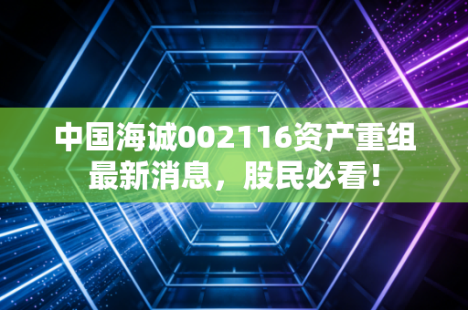 中国海诚002116资产重组最新消息,股民必看!