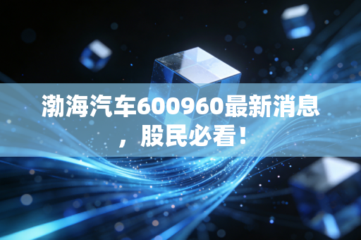 渤海汽车600960最新消息，股民必看！