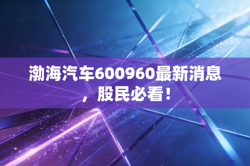 渤海汽车600960最新消息，股民必看！