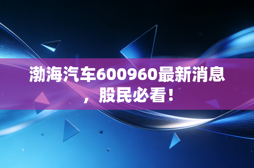 渤海汽车600960最新消息，股民必看！
