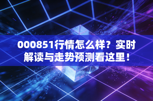 000851行情怎么样？实时解读与走势预测看这里！