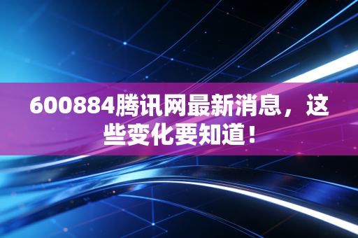 600884腾讯网最新消息,这些变化要知道!