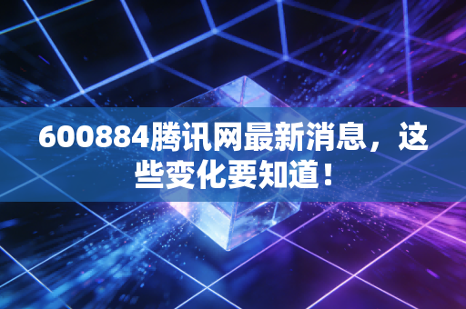 600884腾讯网最新消息，这些变化要知道！