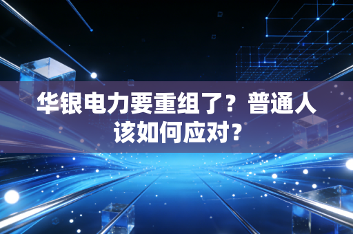 华银电力要重组了?普通人该如何应对?