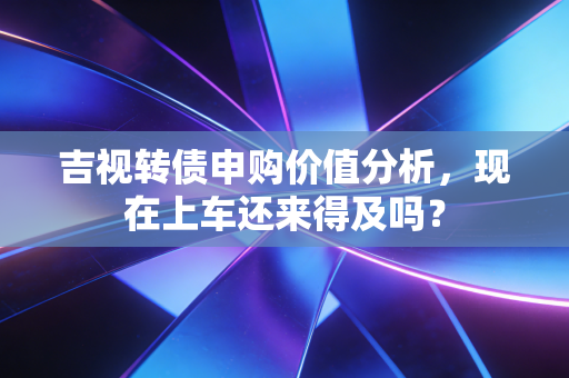 吉视转债申购价值分析，现在上车还来得及吗？