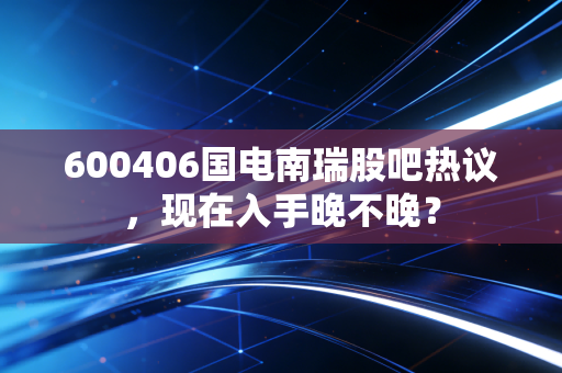 600406国电南瑞股吧热议,现在入手晚不晚?