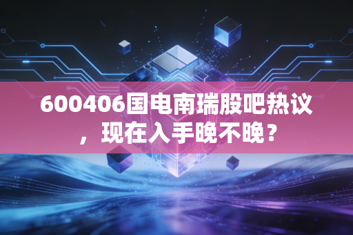 600406国电南瑞股吧热议,现在入手晚不晚?