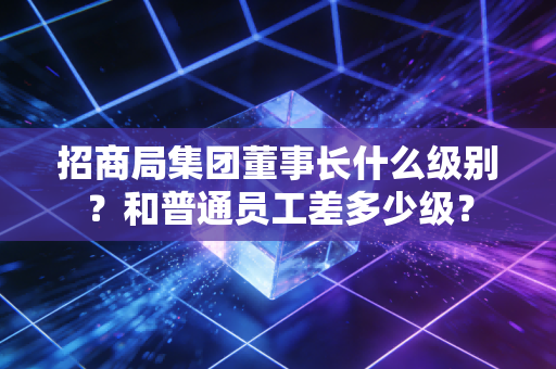 招商局集团董事长什么级别?和普通员工差多少级?