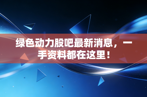 绿色动力股吧最新消息,一手资料都在这里!