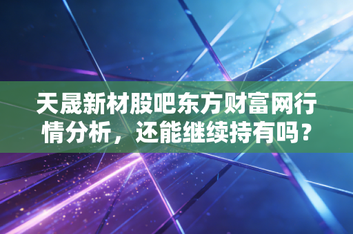 天晟新材股吧东方财富网行情分析，还能继续持有吗？
