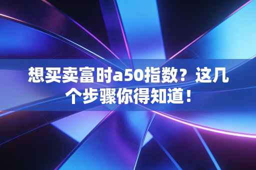 想买卖富时a50指数?这几个步骤你得知道!