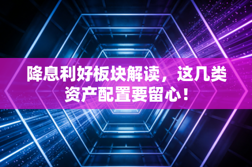 降息利好板块解读,这几类资产配置要留心!