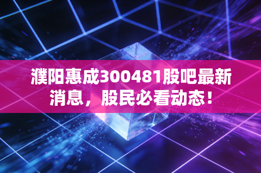 濮阳惠成300481股吧最新消息，股民必看动态！