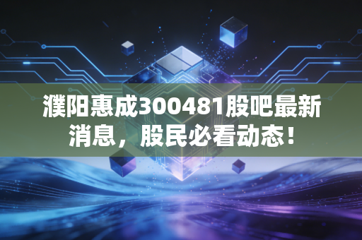濮阳惠成300481股吧最新消息，股民必看动态！